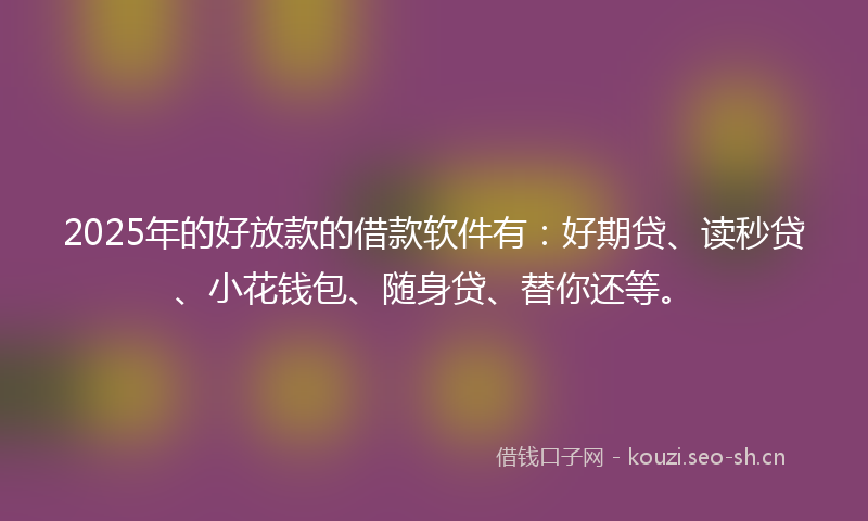 2025年的好放款的借款软件有：好期贷、读秒贷、小花钱包、随身贷、替你还等。