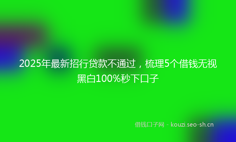 2025年最新招行贷款不通过，梳理5个借钱无视黑白100%秒下口子