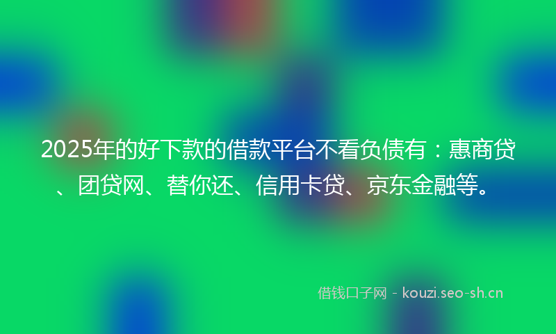 2025年的好下款的借款平台不看负债有：惠商贷、团贷网、替你还、信用卡贷、京东金融等。