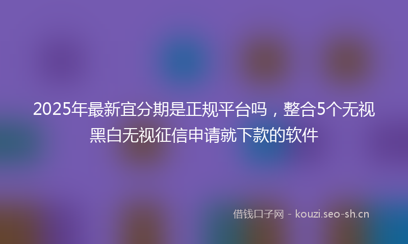 2025年最新宜分期是正规平台吗，整合5个无视黑白无视征信申请就下款的软件