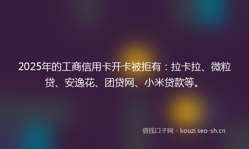 2025年的工商信用卡开卡被拒有：拉卡拉、微粒贷、安逸花、团贷网、小米贷款等。