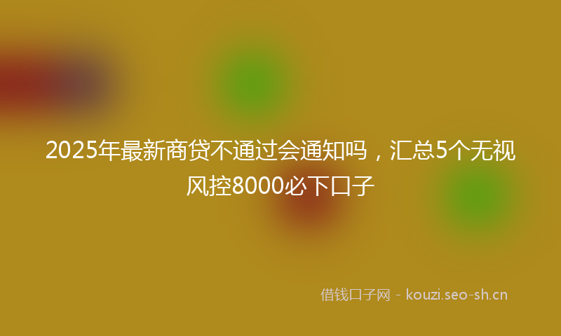 2025年最新商贷不通过会通知吗，汇总5个无视风控8000必下口子