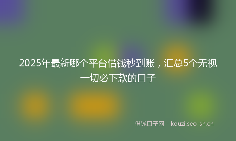 2025年最新哪个平台借钱秒到账，汇总5个无视一切必下款的口子