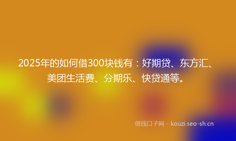 2025年的如何借300块钱有：好期贷、东方汇、美团生活费、分期乐、快贷通等。