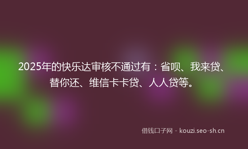 2025年的快乐达审核不通过有：省呗、我来贷、替你还、维信卡卡贷、人人贷等。