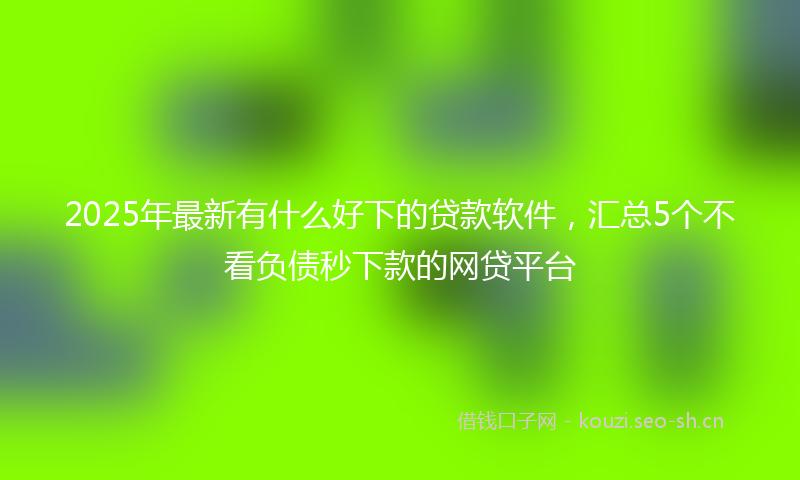 2025年最新有什么好下的贷款软件，汇总5个不看负债秒下款的网贷平台