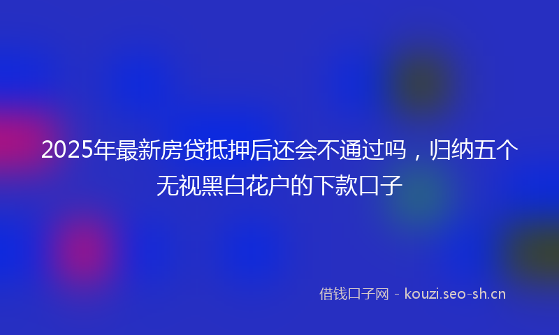 2025年最新房贷抵押后还会不通过吗，归纳五个无视黑白花户的下款口子
