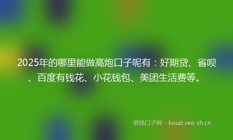 2025年的哪里能做高炮口子呢有：好期贷、省呗、百度有钱花、小花钱包、美团生活费等。