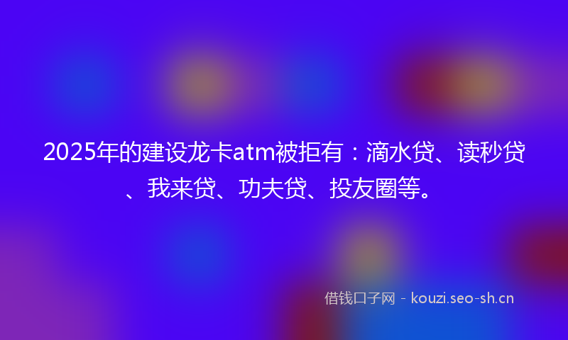 2025年的建设龙卡atm被拒有：滴水贷、读秒贷、我来贷、功夫贷、投友圈等。