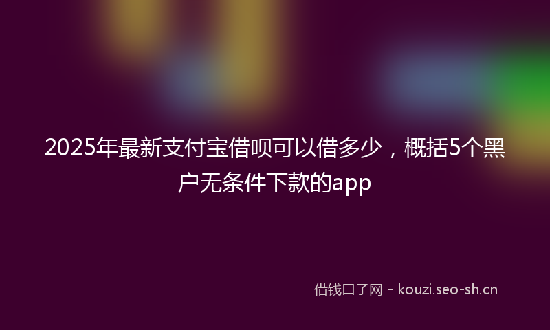 2025年最新支付宝借呗可以借多少，概括5个黑户无条件下款的app