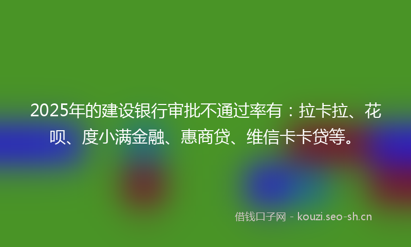 2025年的建设银行审批不通过率有：拉卡拉、花呗、度小满金融、惠商贷、维信卡卡贷等。