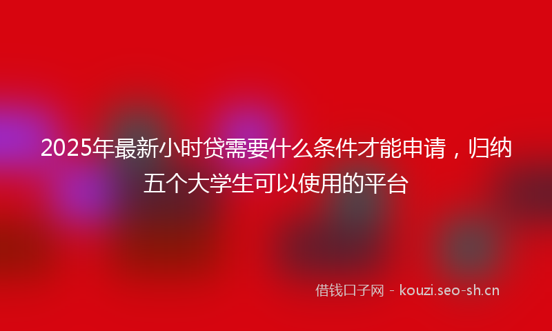 2025年最新小时贷需要什么条件才能申请，归纳五个大学生可以使用的平台