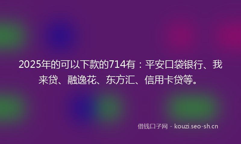 2025年的可以下款的714有：平安口袋银行、我来贷、融逸花、东方汇、信用卡贷等。