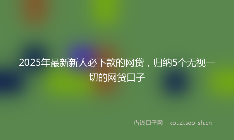 2025年最新新人必下款的网贷，归纳5个无视一切的网贷口子
