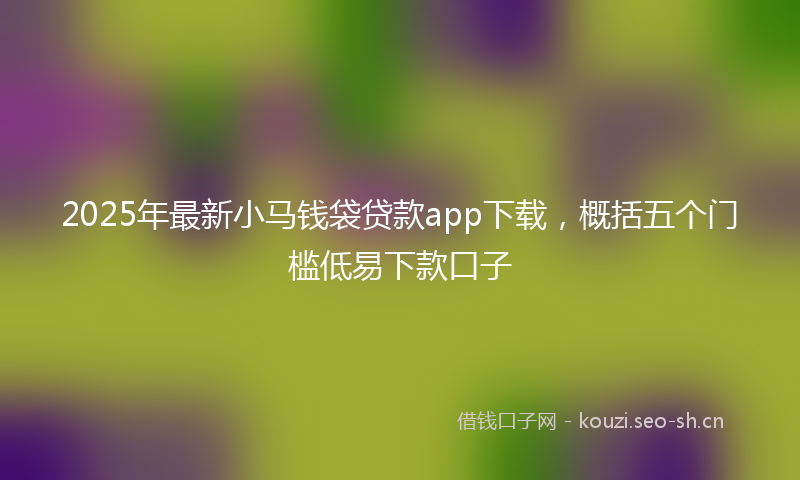 2025年最新小马钱袋贷款app下载，概括五个门槛低易下款口子