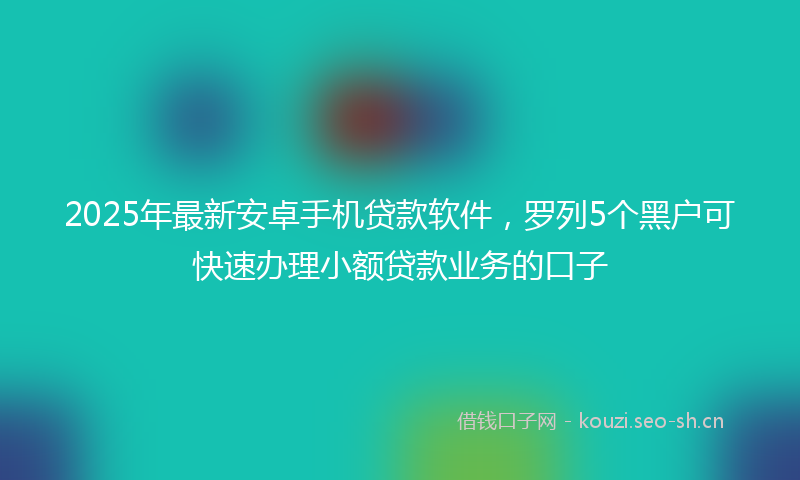 2025年最新安卓手机贷款软件，罗列5个黑户可快速办理小额贷款业务的口子