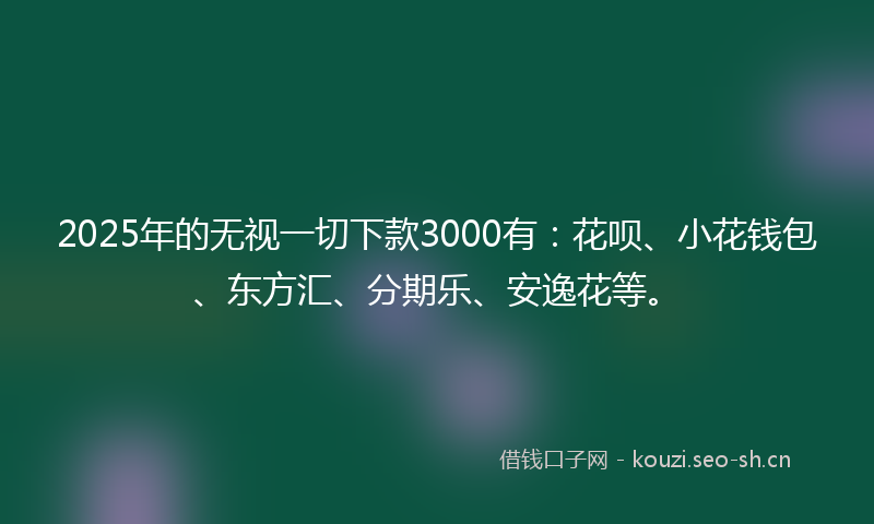 2025年的无视一切下款3000有：花呗、小花钱包、东方汇、分期乐、安逸花等。