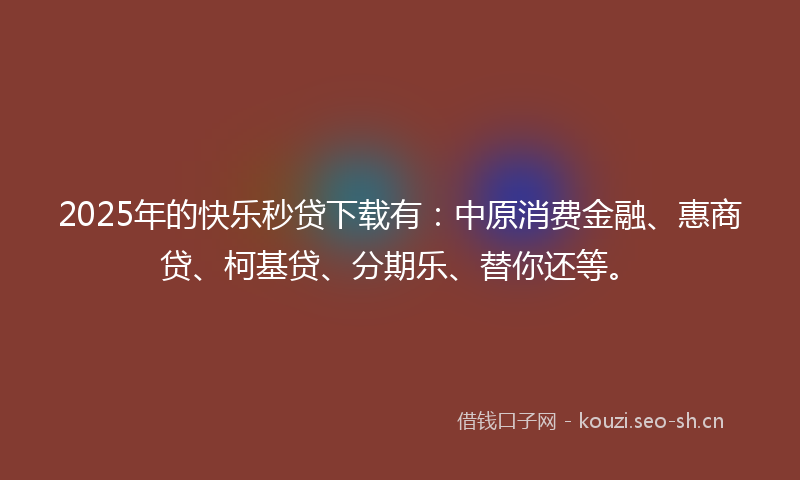 2025年的快乐秒贷下载有：中原消费金融、惠商贷、柯基贷、分期乐、替你还等。