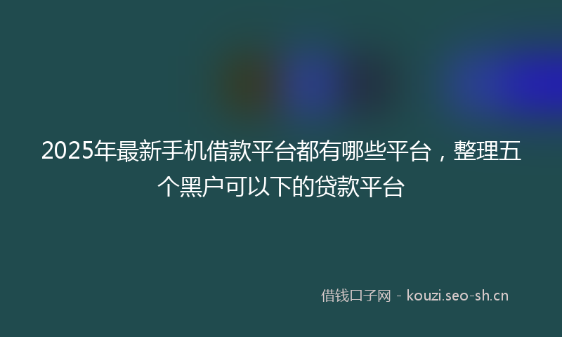 2025年最新手机借款平台都有哪些平台，整理五个黑户可以下的贷款平台