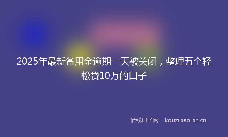 2025年最新备用金逾期一天被关闭，整理五个轻松贷10万的口子