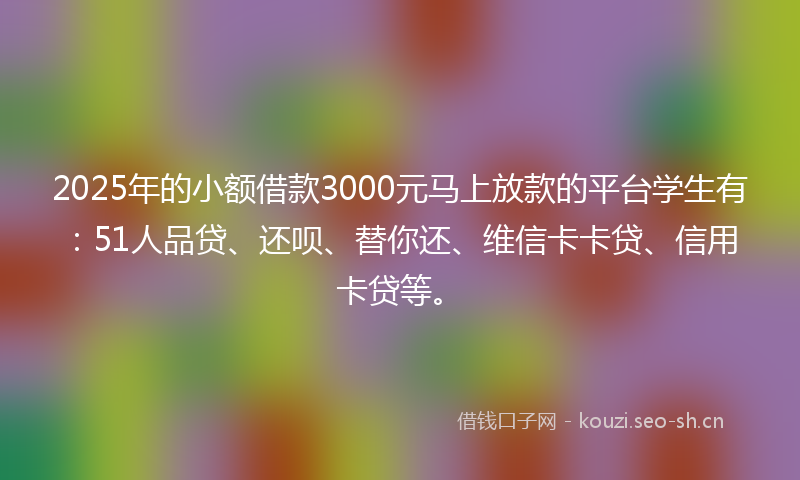 2025年的小额借款3000元马上放款的平台学生有：51人品贷、还呗、替你还、维信卡卡贷、信用卡贷等。