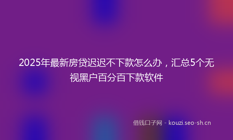 2025年最新房贷迟迟不下款怎么办，汇总5个无视黑户百分百下款软件