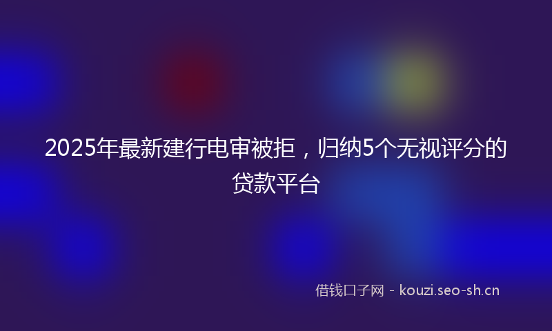 2025年最新建行电审被拒，归纳5个无视评分的贷款平台