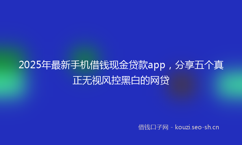 2025年最新手机借钱现金贷款app，分享五个真正无视风控黑白的网贷