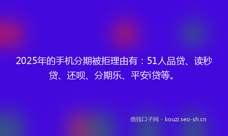 2025年的手机分期被拒理由有：51人品贷、读秒贷、还呗、分期乐、平安i贷等。