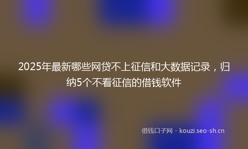 2025年最新哪些网贷不上征信和大数据记录，归纳5个不看征信的借钱软件