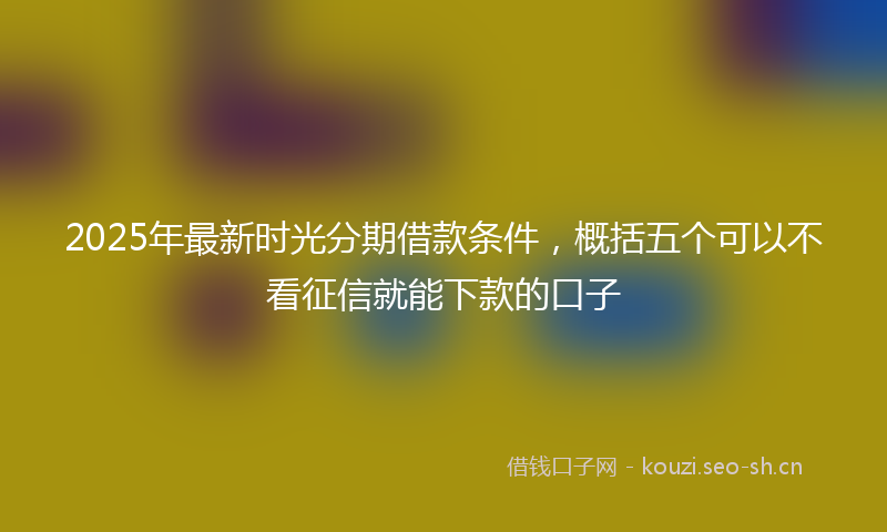 2025年最新时光分期借款条件，概括五个可以不看征信就能下款的口子