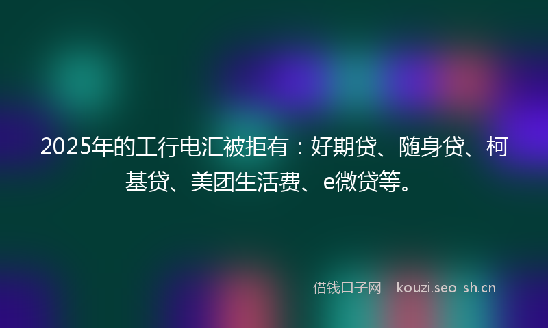 2025年的工行电汇被拒有：好期贷、随身贷、柯基贷、美团生活费、e微贷等。