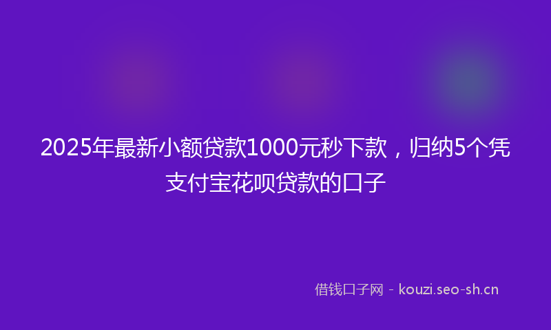 2025年最新小额贷款1000元秒下款，归纳5个凭支付宝花呗贷款的口子