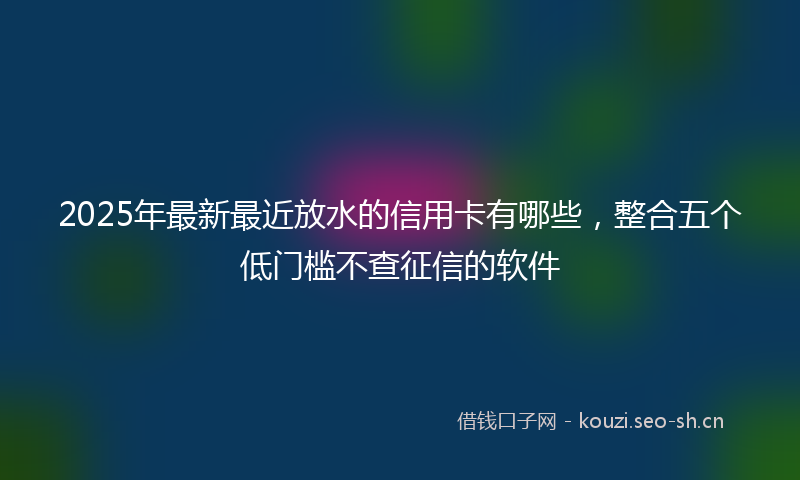 2025年最新最近放水的信用卡有哪些，整合五个低门槛不查征信的软件