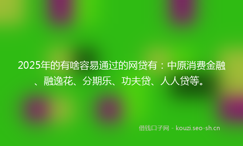 2025年的有啥容易通过的网贷有：中原消费金融、融逸花、分期乐、功夫贷、人人贷等。