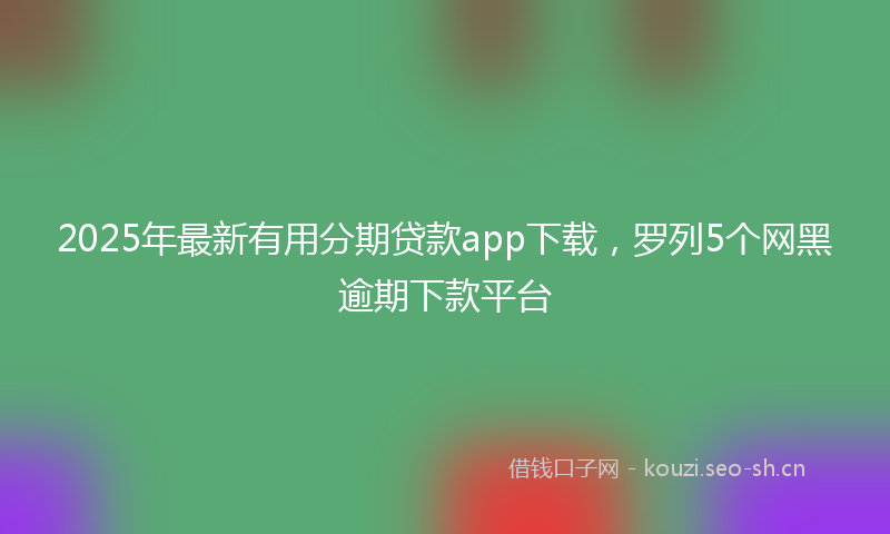 2025年最新有用分期贷款app下载，罗列5个网黑逾期下款平台