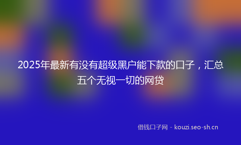 2025年最新有没有超级黑户能下款的口子，汇总五个无视一切的网贷