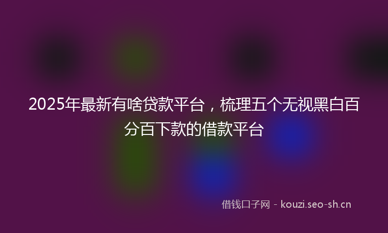 2025年最新有啥贷款平台，梳理五个无视黑白百分百下款的借款平台