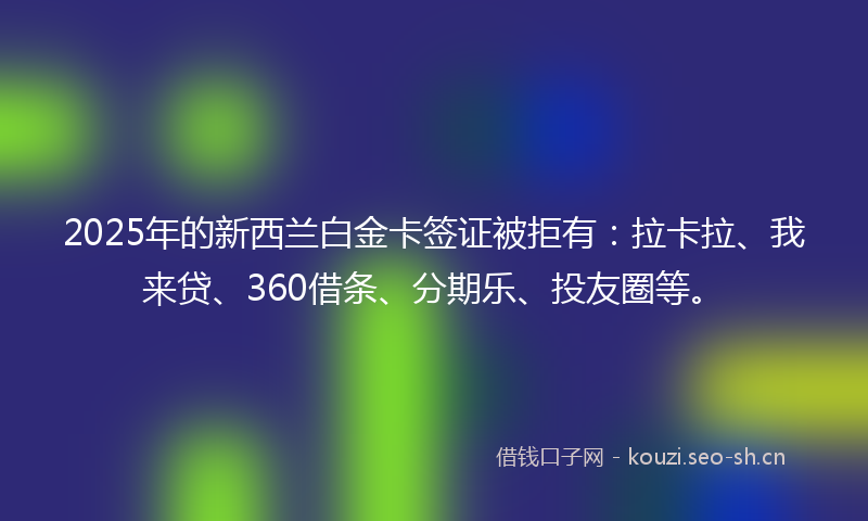 2025年的新西兰白金卡签证被拒有：拉卡拉、我来贷、360借条、分期乐、投友圈等。