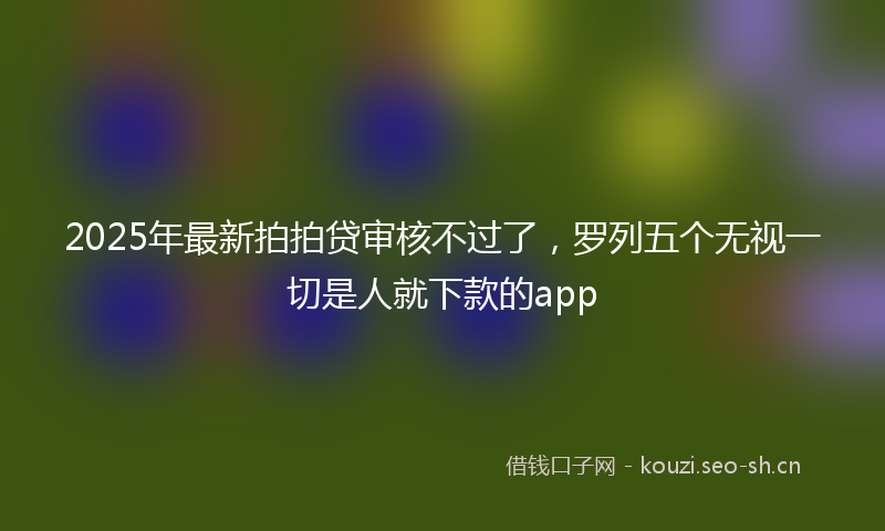 2025年最新拍拍贷审核不过了，罗列五个无视一切是人就下款的app