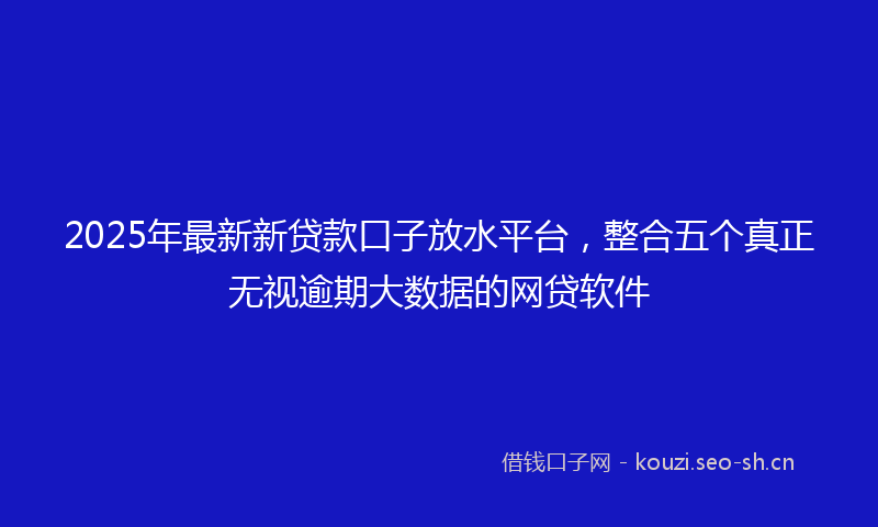2025年最新新贷款口子放水平台，整合五个真正无视逾期大数据的网贷软件