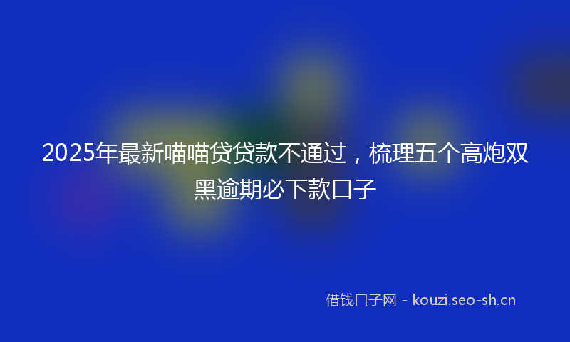 2025年最新喵喵贷贷款不通过，梳理五个高炮双黑逾期必下款口子