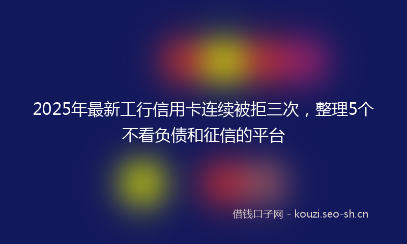 2025年最新工行信用卡连续被拒三次，整理5个不看负债和征信的平台