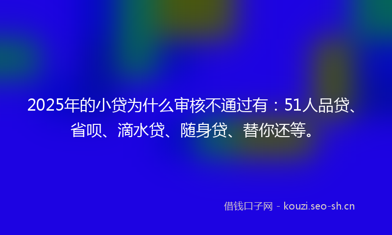 2025年的小贷为什么审核不通过有：51人品贷、省呗、滴水贷、随身贷、替你还等。