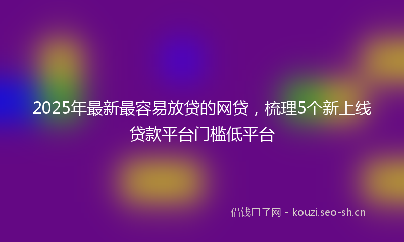 2025年最新最容易放贷的网贷，梳理5个新上线贷款平台门槛低平台