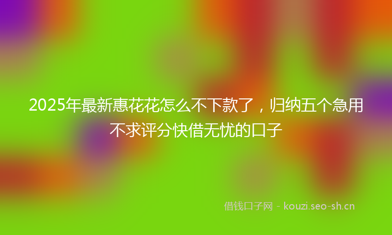 2025年最新惠花花怎么不下款了，归纳五个急用不求评分快借无忧的口子