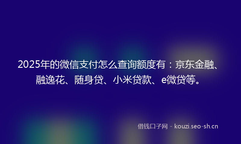 2025年的微信支付怎么查询额度有：京东金融、融逸花、随身贷、小米贷款、e微贷等。