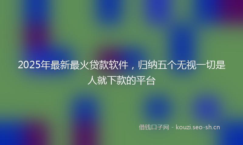 2025年最新最火贷款软件，归纳五个无视一切是人就下款的平台