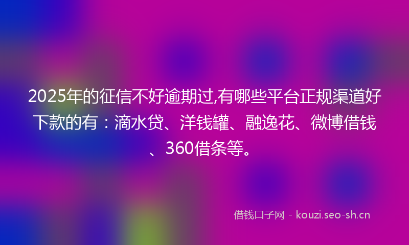 2025年的征信不好逾期过,有哪些平台正规渠道好下款的有：滴水贷、洋钱罐、融逸花、微博借钱、360借条等。