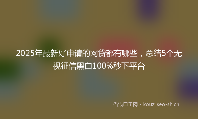 2025年最新好申请的网贷都有哪些，总结5个无视征信黑白100%秒下平台